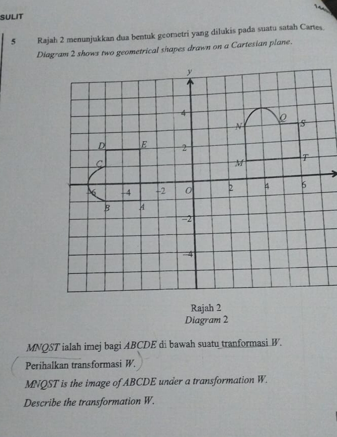 SULIT 
5 Rajah 2 menunjukkan dua bentuk geometri yang dilukis pada suatu satah Cartes. 
Diag-am 2 shows two geometrical shapes drawn on a Cartesian plane. 
Rajah 2 
Diagram 2
MNQST ialah imej bagi ABCDE di bawah suatu tranformasi W. 
Perihalkan transformasi W.
MNQST is the image of ABCDE under a transformation W. 
Describe the transformation W.