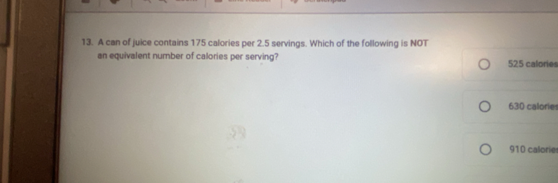 A can of juice contains 175 calories per 2.5 servings. Which of the following is NOT
an equivalent number of calories per serving?
525 calories
630 calories
910 calorie