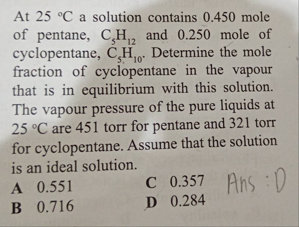 At 25°C a solution contains 0.450 mole
of pentane, C_5H_12 and 0.250 mole of
cyclopentane, C_5H_10. Determine the mole
fraction of cyclopentane in the vapour
that is in equilibrium with this solution.
The vapour pressure of the pure liquids at
25°C are 451 torr for pentane and 321 torr
for cyclopentane. Assume that the solution
is an ideal solution.
A 0.551 C 0.357
B 0.716 D 0.284