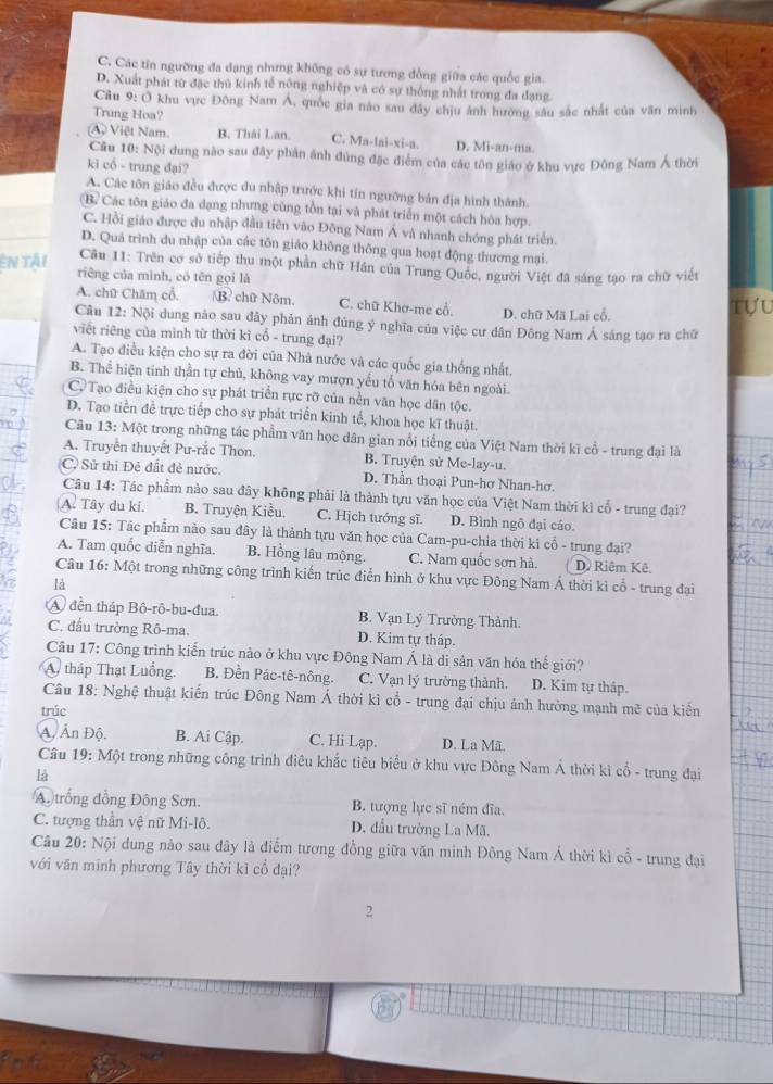 C. Các tín ngưỡng đa dạng nhưng không có sự tương đồng giữa các quốc gia.
D. Xuất phát từ đặc thủ kinh tế nông nghiệp và có sự thống nhất trong đa đạng
Câu 9: Ở khu vực Đông Nam Á, quốc gia nào sau đây chịu ảnh hường sâu sắc nhất của văn minh
Trung Hoa?
A Việt Nam. B. Thái Lan. C. Ma-lai-xi-a. D. Mi-an-ma.
Cầu 10: Nội dung nào sau đây phân ảnh đứng đặc điểm của các tôn giáo ở khu vực Đông Nam Á thời
ki cổ - trung đại?
A. Các tôn giáo đều được du nhập trước khi tín ngưỡng bản địa hình thành.
B. Các tôn giáo đa dạng nhưng cùng tồn tại và phát triển một cách hòa hợp.
C. Hồi giáo được du nhập đầu tiên vào Đông Nam Á và nhanh chóng phát triển.
D. Quá trình du nhập của các tôn giáo không thông qua hoạt động thương mại.
Câu 11: Trên cơ sở tiếp thu một phần chữ Hán của Trung Quốc, người Việt đã sáng tạo ra chữ viết
En tải riêng của mình, có tên gọi là
A. chữ Chăm cổ. B chữ Nôm. C. chữ Khơ-me cổ. D. chữ Mã Lai cổ. Tựu
Câu 12: Nội dung nào sau đây phản ảnh đủng ý nghĩa của việc cư dân Đông Nam Á sáng tạo ra chữ
viết riêng của minh từ thời kì cổ - trung đại?
A. Tạo điều kiện cho sự ra đời của Nhà nước và các quốc gia thống nhất.
B. Thể hiện tinh thần tự chủ, không vay mượn yếu tổ văn hóa bên ngoài.
C. Tạo điều kiện cho sự phát triển rực rỡ của nền văn học dân tộc.
D. Tạo tiền để trực tiếp cho sự phát triển kinh tế, khoa học kĩ thuật.
Câu 13: Một trong những tác phẩm văn học dân gian nổi tiếng của Việt Nam thời kĩ cổ - trung đại là
A. Truyền thuyết Pư-rắc Thon. B. Truyện sử Me-lay-u.
C Sử thi Đẻ đất đẻ nước. D. Thần thoại Pun-hơ Nhan-hơ.
Câu 14: Tác phẩm nào sau đây không phải là thành tựu văn học của Việt Nam thời kì cổ - trung đại?
A. Tây du ki. B. Truyện Kiều. C. Hịch tướng sĩ. D. Bình ngô đại cáo.
Câu 15: Tác phẩm nào sau đây là thành tựu văn học của Cam-pu-chia thời kì cổ - trung đại?
A. Tam quốc diễn nghĩa. B. Hồng lâu mộng. C. Nam quốc sơn hà. D. Riêm Kê.
Câu 16: Một trong những công trình kiến trúc điễn hình ở khu vực Đông Nam Á thời kì cổ - trung đại
là
A đền tháp Bô-rô-bu-đua. B. Vạn Lý Trường Thành.
C. đấu trường Rô-ma. D. Kim tự tháp.
Câu 17: Công trình kiến trúc nào ở khu vực Đông Nam Á là di sản văn hóa thế giới?
A. tháp Thạt Luồng. B. Đền Pác-tê-nông. C. Vạn lý trường thành. D. Kim tự tháp.
Câu 18: Nghệ thuật kiến trúc Đông Nam Á thời kì cổ - trung đại chịu ảnh hưởng mạnh mẽ của kiển
trúc
Ấ, Ấn Độ. B. Ai Cập. C. Hi Lạp. D. La Mã.
Câu 19: Một trong những công trình điêu khắc tiêu biểu ở khu vực Đông Nam Á thời kì cổ - trung đại
là
A trống đồng Đông Sơn. B. tượng lực sĩ ném đĩa.
C. tượng thần vệ nữ Mi-lô. D. đầu trường La Mã.
Câu 20: Nội dung nảo sau đây là điểm tương đồng giữa văn minh Đông Nam Á thời kì cổ - trung đại
với văn minh phương Tây thời kỉ cổ đại?
2