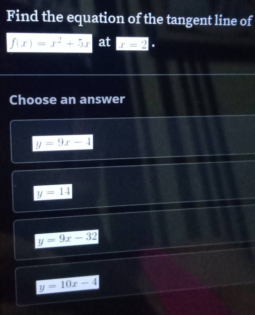 Find the equation of the tangent line of
f(x)=x^2+5x at x=2.
Choose an answer
y=9x-4
y=14
y=9x-32
y=10x-4