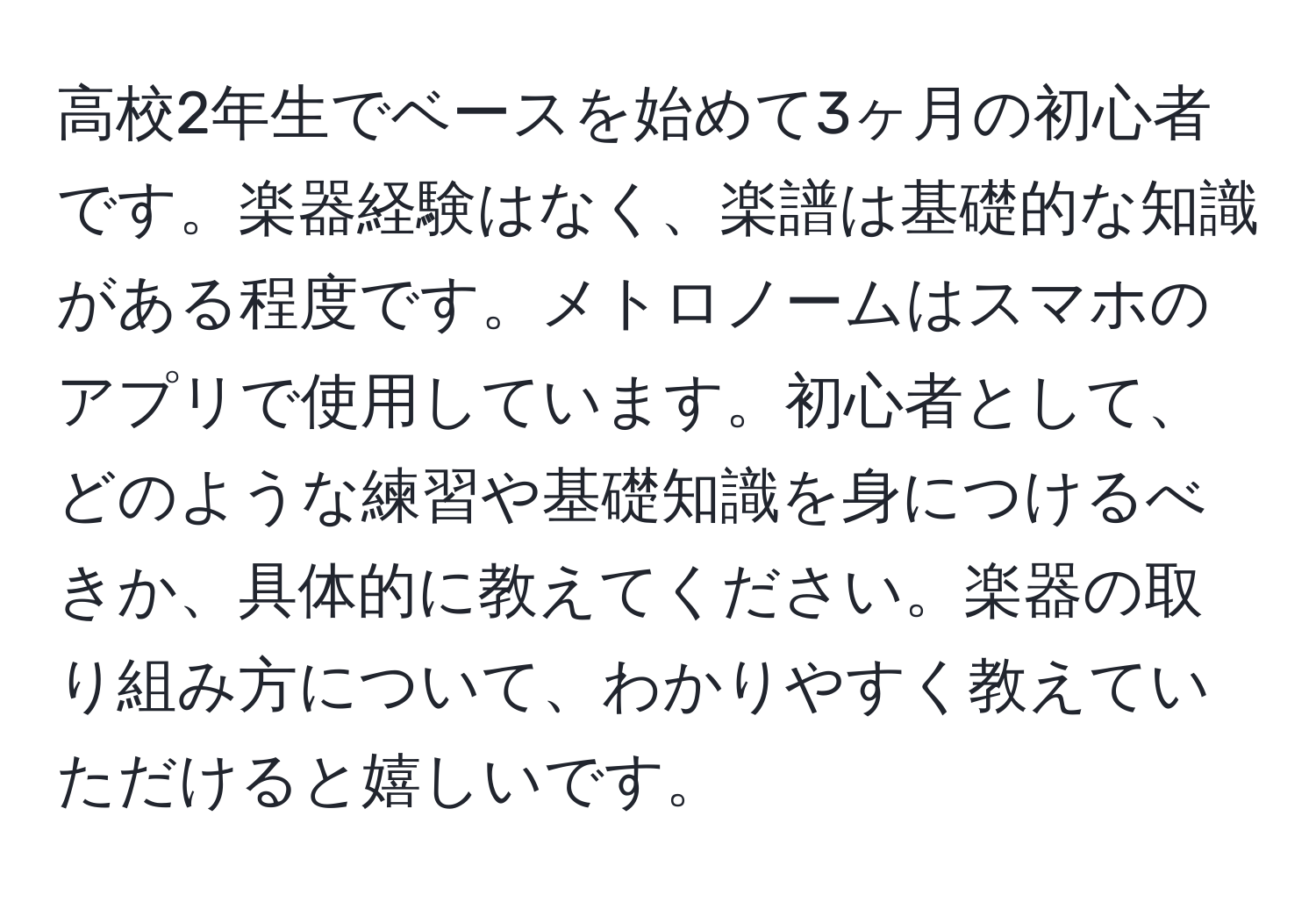 高校2年生でベースを始めて3ヶ月の初心者です。楽器経験はなく、楽譜は基礎的な知識がある程度です。メトロノームはスマホのアプリで使用しています。初心者として、どのような練習や基礎知識を身につけるべきか、具体的に教えてください。楽器の取り組み方について、わかりやすく教えていただけると嬉しいです。