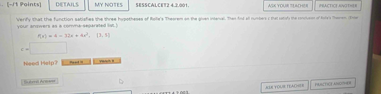 DETAILS MY NOTES SESSCALCET2 4.2.001. ASK YOUR TEACHER PRACTICE ANOTHER 
Verify that the function satisfies the three hypotheses of Rolle's Theorem on the given interval. Then find all numbers c that satisfy the conclusion of Rolle's Theorem. (Enter 
your answers as a comma-separated list.)
f(x)=4-32x+4x^2, [3,5]
c=□
Need Help? Read it Watch II 
Submit Answer 
ASK YOUR TEACHER PRACTICE ANOTHER 
1 2 4 2.003.