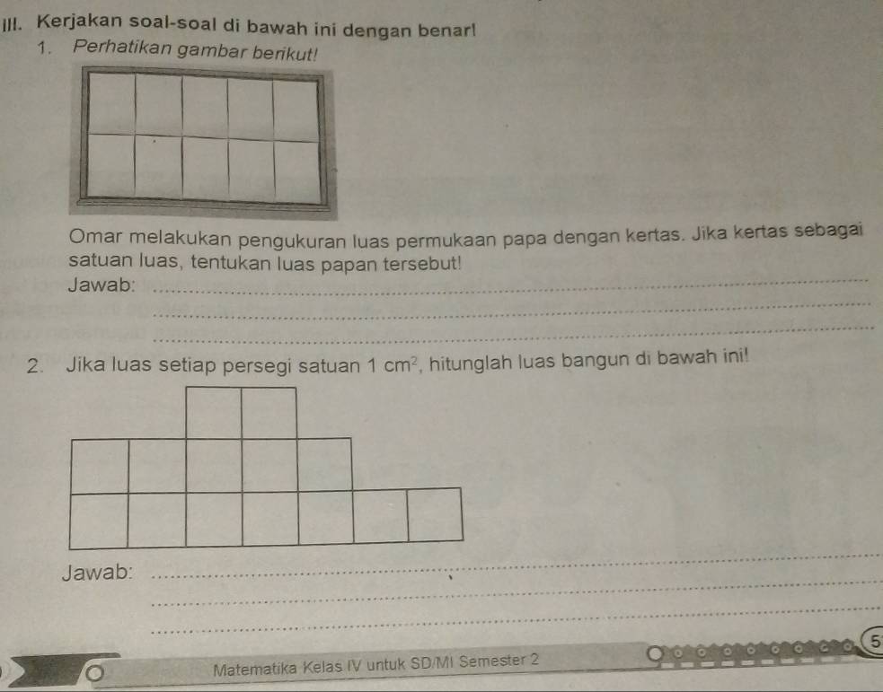 Kerjakan soal-soal di bawah ini dengan benar! 
1. Perhatikan gambar berikut! 
Omar melakukan pengukuran luas permukaan papa dengan kertas. Jika kertas sebagai 
_ 
satuan luas, tentukan luas papan tersebut! 
_ 
Jawab: 
_ 
2. Jika luas setiap persegi satuan 1cm^2 , hitunglah luas bangun di bawah ini! 
_ 
Jawab: 
_ 
_ 
andn 5 
Matematika Kelas IV untuk SD/MI Semester 2 . 。