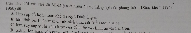 Đối với chế độ Mĩ-Diệm ở miền Nam, thắng lợi của phong trào “Đồng khởi” (1959-
1960) dã
A. làm sụp đồ hoàn toàn chế độ Ngô Đình Diệm.
B. làm thất bại hoàn toàn chính sách thực dân kiểu mới của Mĩ.
C. làm suy sụp ý chí xâm lược của đế quốc và chính quyền Sài Gòn.
D. giáng đòn năng vào nước Mỹ làm