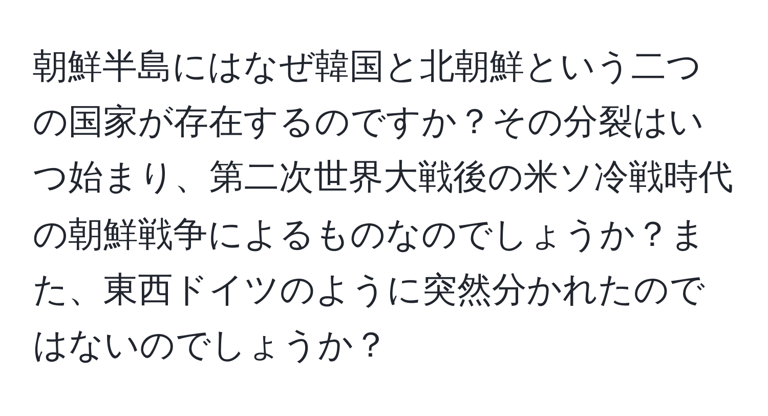 朝鮮半島にはなぜ韓国と北朝鮮という二つの国家が存在するのですか？その分裂はいつ始まり、第二次世界大戦後の米ソ冷戦時代の朝鮮戦争によるものなのでしょうか？また、東西ドイツのように突然分かれたのではないのでしょうか？