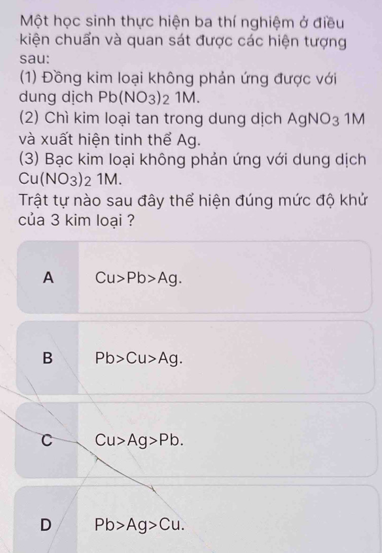 Một học sinh thực hiện ba thí nghiệm ở điều
kiện chuẩn và quan sát được các hiện tượng
sau:
(1) Đồng kim loại không phản ứng được với
dung dịch Pb(NO_3)_2 1M.
(2) Chì kim loại tan trong dung dịch AgNO_3 1M
và xuất hiện tinh thể Ag.
(3) Bạc kim loại không phản ứng với dung dịch
Cu(NO_3)_21M. 
Trật tự nào sau đây thể hiện đúng mức độ khử
của 3 kim loại ?
A Cu>Pb>Ag.
B Pb>Cu>Ag.
C Cu>Ag>Pb.
D Pb>Ag>Cu.