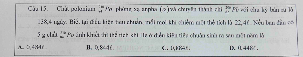 Chất polonium beginarrayr 210 84endarray Po phóng xạ anpha (α) và chuyển thành chì beginarrayr 206 82endarray Pb với chu kỳ bán rã là
138, 4 ngày. Biết tại điều kiện tiêu chuẩn, mỗi mol khí chiếm một thể tích là 22,4l. Nếu ban đầu có
5 g chất beginarrayr 210 84endarray Po tinh khiết thì thể tích khí He ở điều kiện tiêu chuẩn sinh ra sau một năm là
A. 0,484l. B. 0,844l. C. 0,884l. D. 0,448l.