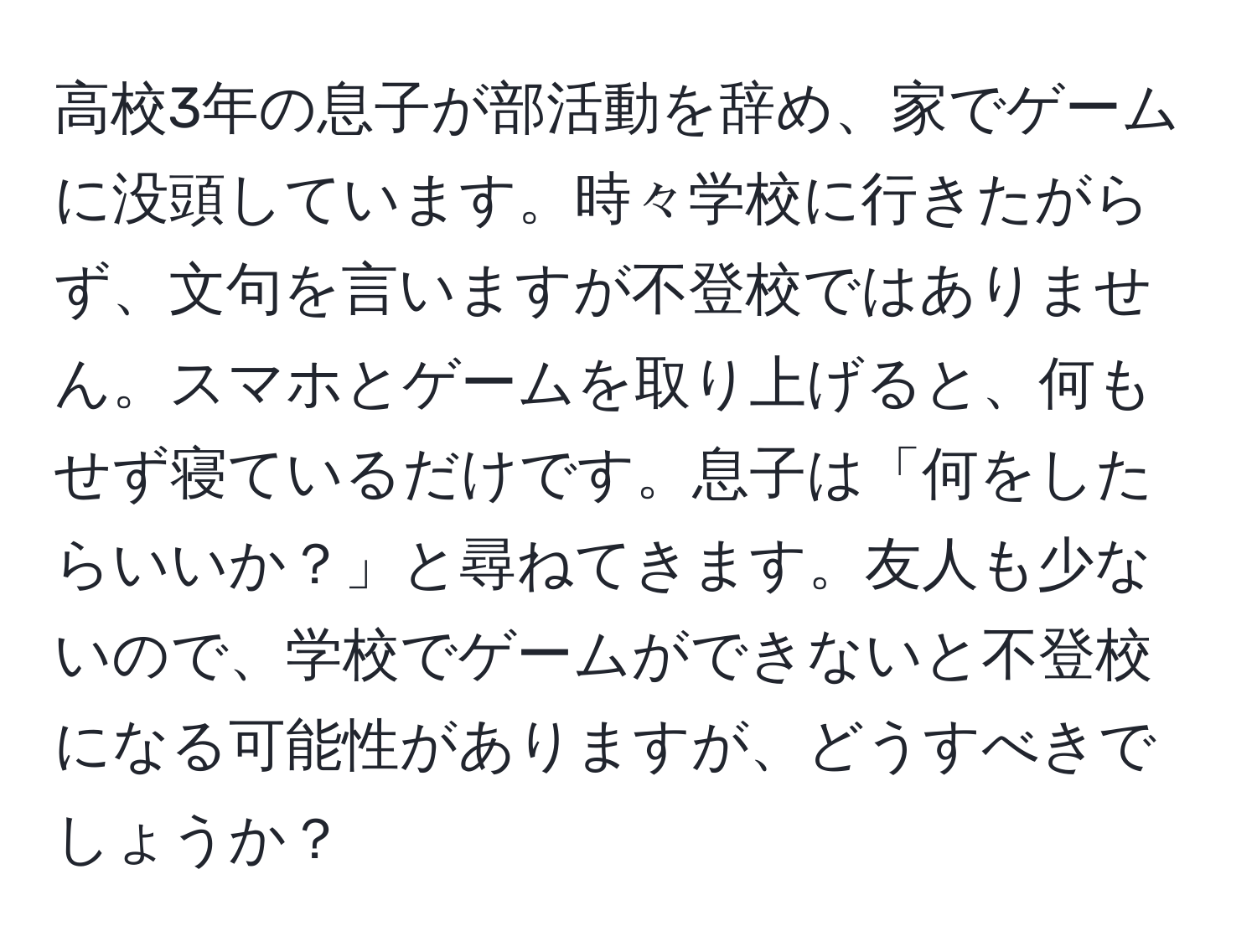 高校3年の息子が部活動を辞め、家でゲームに没頭しています。時々学校に行きたがらず、文句を言いますが不登校ではありません。スマホとゲームを取り上げると、何もせず寝ているだけです。息子は「何をしたらいいか？」と尋ねてきます。友人も少ないので、学校でゲームができないと不登校になる可能性がありますが、どうすべきでしょうか？