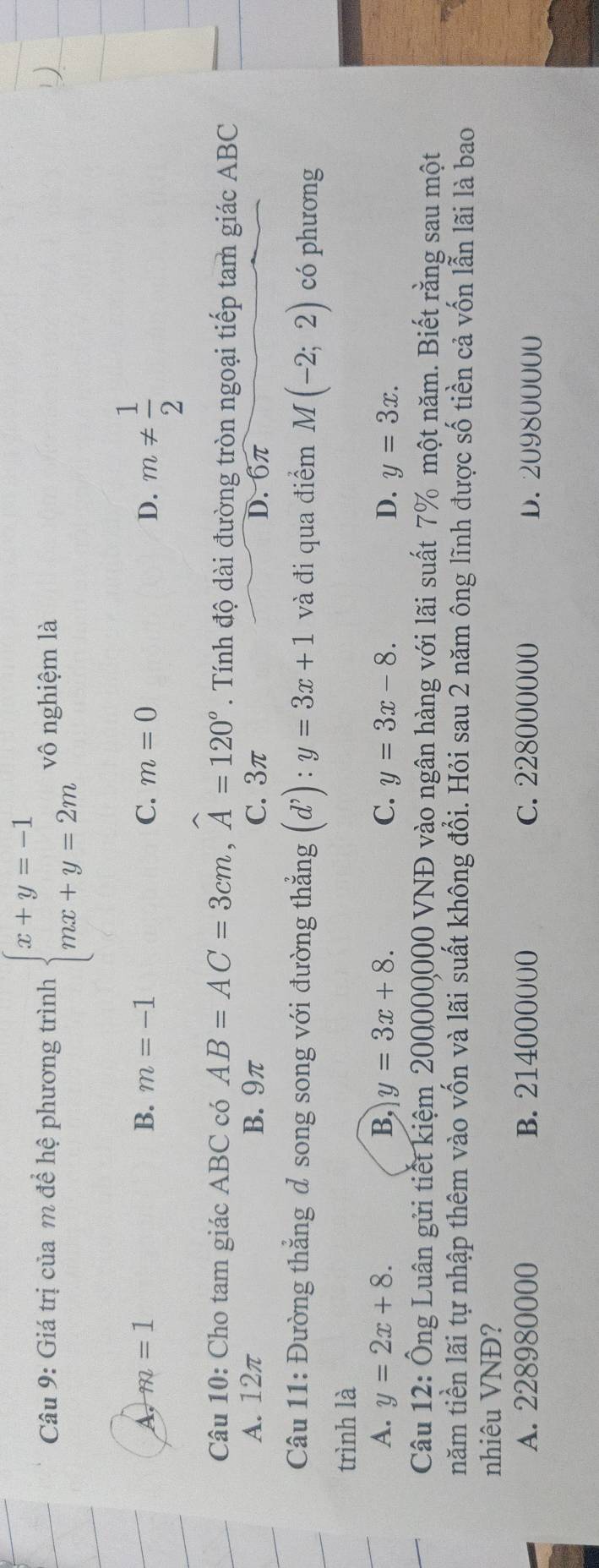 Giá trị của m để hệ phương trình beginarrayl x+y=-1 mx+y=2mendarray. vô nghiệm là
A, m=1 B. m=-1 C. m=0 D. m!=  1/2 
Câu 10: Cho tam giác ABC có AB=AC=3cm, widehat A=120°. Tính độ dài đường tròn ngoại tiếp tam giác ABC
A. 12π B. 9π C. 3π D. 6π
Câu 11: Đường thẳng d song song với đường thẳng (d^,):y=3x+1 và đi qua điểm M(-2;2) có phương
trình là
A. y=2x+8. B, y=3x+8. C. y=3x-8. D. y=3x. 
Câu 12: Ông Luân gửi tiết kiệm 200000000 VNĐ vào ngân hàng với lãi suất 7% một năm. Biết rằng sau một
năm tiền lãi tự nhập thêm vào vốn và lãi suất không đổi. Hỏi sau 2 năm ông lĩnh được số tiền cả vốn lẫn lãi là bao
nhiêu VNĐ?
A. 228980000 B. 214000000 C. 228000000 D. 209800000