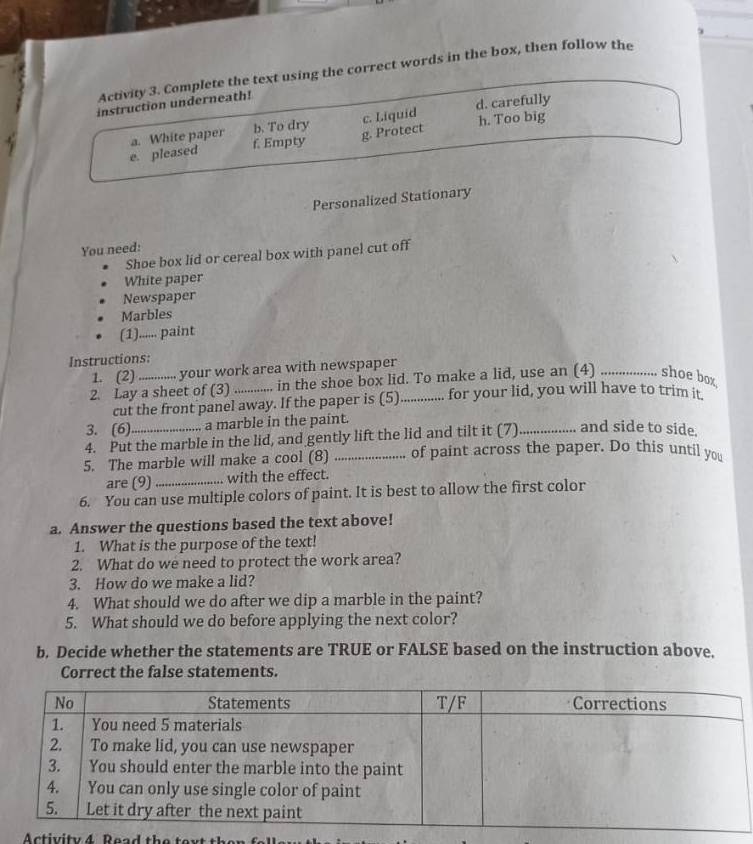 Activity 3. Complete the text using the correct words in the box, then follow the
instruction underneath!
d. carefully
a. White paper b. To dry h. Too big
e. pleased f. Empty g. Protect c. Liquid
Personalized Stationary
You need:
Shoe box lid or cereal box with panel cut off
White paper
Newspaper
Marbles
(1)...... paint
Instructions:
1. (2) your work area with newspaper
2. Lay a sheet of (3) _in the shoe box lid. To make a lid, use an (4) ................ shoe b
cut the front panel away. If the paper is (5) for your lid, you will have to trim it.
3. (6) a marble in the paint.
4. Put the marble in the lid, and gently lift the lid and tilt it (7)_ and side to side.
5. The marble will make a cool (8) _of paint across the paper. Do this until you
are (9) with the effect.
6. You can use multiple colors of paint. It is best to allow the first color
a. Answer the questions based the text above!
1. What is the purpose of the text!
2. What do we need to protect the work area?
3. How do we make a lid?
4. What should we do after we dip a marble in the paint?
5. What should we do before applying the next color?
b. Decide whether the statements are TRUE or FALSE based on the instruction above.
Correct the false statements.