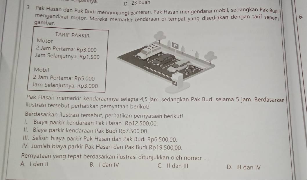 kelpannya. D. 23 buah
3. Pak Hasan dan Pak Budi mengunjungi pameran. Pak Hasan mengendarai mobil, sedangkan Pak Budi
mengendarai motor. Mereka memarkir kendaraan di tempat yang disediakan dengan tarif seperti 6.
gambar.
TARIF PARKIR
Motor
2 Jam Pertama: Rp3.000
Jam Selanjutnya: Rp1.500
Mobil
2 Jam Pertama: Rp5.000
Jam Selanjutnya: Rp3.000
Pak Hasan memarkir kendaraannya selama 4,5 jam, sedangkan Pak Budi selama 5 jam. Berdasarkan
ilustrasi tersebut perhatikan pernyataan berikut!
Berdasarkan ilustrasi tersebut, perhatikan pernyataan berikut!
I. Biaya parkir kendaraan Pak Hasan Rp12.500,00.
II. Biaya parkir kendaraan Pak Budi Rp7.500,00.
III. Selisih biaya parkir Pak Hasan dan Pak Budi Rp6.500,00.
IV. Jumlah biaya parkir Pak Hasan dan Pak Budi Rp19.500,00.
Pernyataan yang tepat berdasarkan ilustrasi ditunjukkan oleh nomor ....
A. I dan II B. I dan IV C. II dan III D. III dan IV