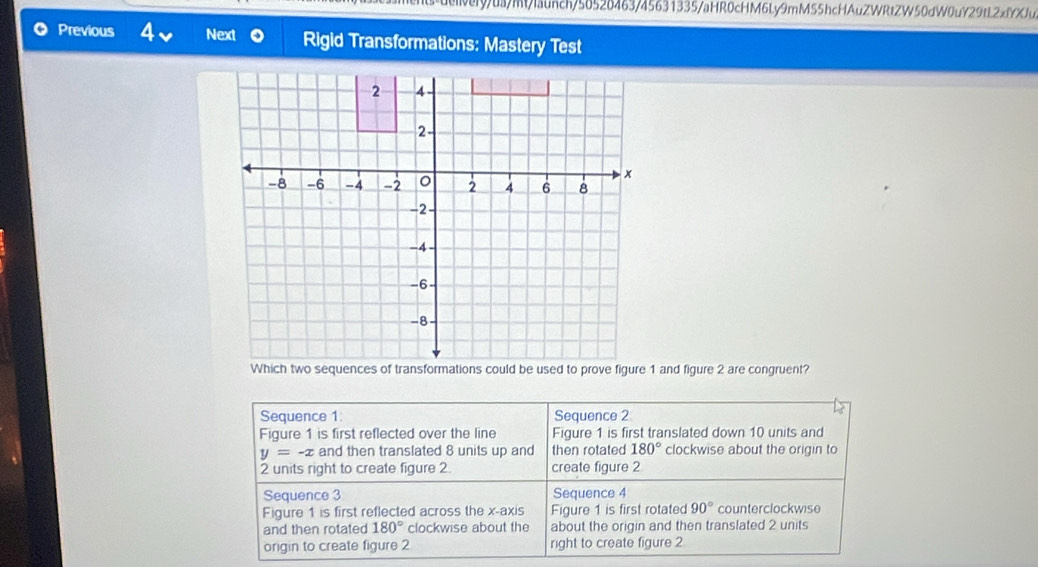 ueveryua/mt/launch/56526463/45631335/aHR0cHM6Ly9mM55hcHAuZWRtZW50dW0uY29tL2xfYXJu
Previous a Next Rigid Transformations: Mastery Test
Sequence 1: Sequence 2
Figure 1 is first reflected over the line Figure 1 is first translated down 10 units and
y=-x and then translated 8 units up and then rotated 180° clockwise about the origin to
2 units right to create figure 2. create figure 2
Sequence 3 Sequence 4
Figure 1 is first reflected across the x-axis Figure 1 is first rotated 90° counterclockwise
and then rotated 180° clockwise about the about the origin and then translated 2 units
origin to create figure 2 right to create figure 2