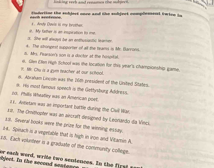 linking verb and renames the subject. 
I follows 
Underline the subject once and the subject complement twice in 
each sentence. 
1. Andy Davis is my brother. 
2. My father is an inspiration to me. 
3. She will always be an enthusiastic learner. 
4. The strongest supporter of all the teams is Mr. Barrons. 
5. Mrs. Pearson's son is a doctor at the hospital. 
6. Glen Ellen High School was the location for this year's championship game. 
7. Mr. Chu is a gym teacher at our school. 
8. Abraham Lincoln was the 16th president of the United States. 
9. His most famous speech is the Gettysburg Address. 
10. Phillis Wheatley was an American poet. 
11. Antietam was an important battle during the Civil War. 
12. The Ornithopter was an aircraft designed by Leonardo da Vinci. 
13. Several books were the prize for the winning essay. 
14. Spinach is a vegetable that is high in iron and Vitamin A. 
15. Each volunteer is a graduate of the community college. 
or each word, write two sentences. In the first sor 
abje t t