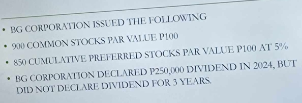 BG CORPORATION ISSUED THE FOLLOWING
900 COMMON STOCKS PAR VALUE P100
850 CUMULATIVE PREFERRED STOCKS PAR VALUE P100 AT 5%
BG CORPORATION DECLARED P250,000 DIVIDEND IN 2024, BUT 
DID NOT DECLARE DIVIDEND FOR 3 YEARS.