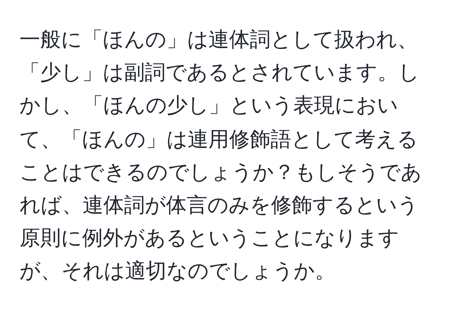 一般に「ほんの」は連体詞として扱われ、「少し」は副詞であるとされています。しかし、「ほんの少し」という表現において、「ほんの」は連用修飾語として考えることはできるのでしょうか？もしそうであれば、連体詞が体言のみを修飾するという原則に例外があるということになりますが、それは適切なのでしょうか。