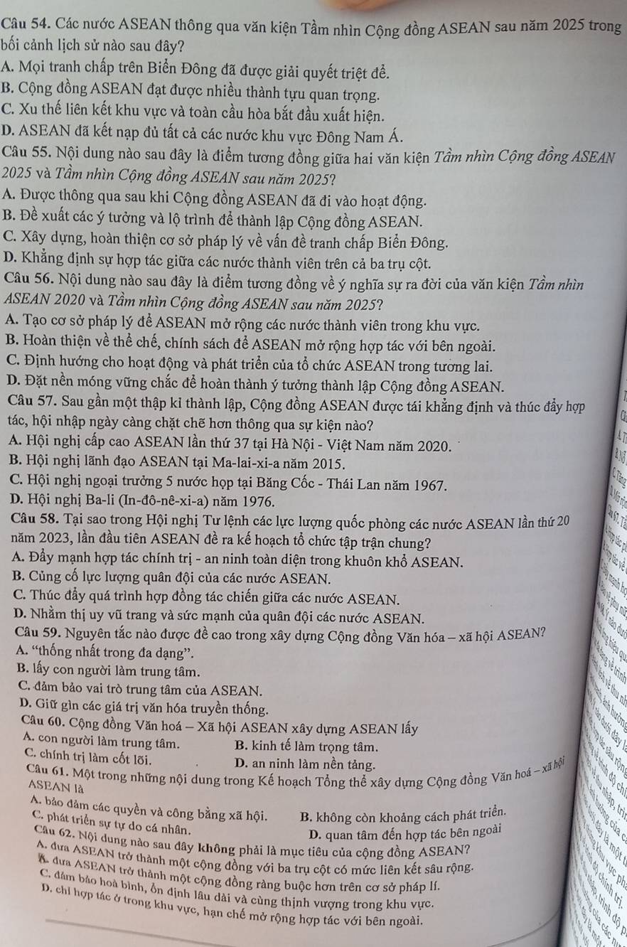 Các nước ASEAN thông qua văn kiện Tầm nhìn Cộng đồng ASEAN sau năm 2025 trong
bối cảnh lịch sử nào sau đây?
A. Mọi tranh chấp trên Biển Đông đã được giải quyết triệt để.
B. Cộng đồng ASEAN đạt được nhiều thành tựu quan trọng.
C. Xu thế liên kết khu vực và toàn cầu hòa bắt đầu xuất hiện.
D. ASEAN đã kết nạp đủ tất cả các nước khu vực Đông Nam Á.
Câu 55. Nội dung nào sau đây là điểm tương đồng giữa hai văn kiện Tầm nhìn Cộng đồng ASEAN
2025 và Tầm nhìn Cộng đồng ASEAN sau năm 2025?
A. Được thông qua sau khi Cộng đồng ASEAN đã đi vào hoạt động.
B. Đề xuất các ý tưởng và lộ trình để thành lập Cộng đồng ASEAN.
C. Xây dựng, hoàn thiện cơ sở pháp lý về vấn đề tranh chấp Biển Đông.
D. Khẳng định sự hợp tác giữa các nước thành viên trên cả ba trụ cột.
Câu 56. Nội dung nào sau đây là điểm tương đồng về ý nghĩa sự ra đời của văn kiện Tầm nhìn
ASEAN 2020 và Tầm nhìn Cộng đồng ASEAN sau năm 2025?
A. Tạo cơ sở pháp lý để ASEAN mở rộng các nước thành viên trong khu vực.
B. Hoàn thiện về thể chế, chính sách để ASEAN mở rộng hợp tác với bên ngoài.
C. Định hướng cho hoạt động và phát triển của tổ chức ASEAN trong tương lai.
D. Đặt nền móng vững chắc để hoàn thành ý tưởng thành lập Cộng đồng ASEAN.
Câu 57. Sau gần một thập kỉ thành lập, Cộng đồng ASEAN được tái khẳng định và thúc đẩy hợp
tác, hội nhập ngày càng chặt chẽ hơn thông qua sự kiện nào?
A. Hội nghị cấp cao ASEAN lần thứ 37 tại Hà Nội - Việt Nam năm 2020.
B. Hội nghị lãnh đạo ASEAN tại Ma-lai-xi-a năm 2015.
C. Hội nghị ngoại trưởng 5 nước họp tại Băng Cốc - Thái Lan năm 1967.
D. Hội nghị Ba-li (In-đô-nê-xi-a) năm 1976.
Câu 58. Tại sao trong Hội nghị Tư lệnh các lực lượng quốc phòng các nước ASEAN lần thứ 20
năm 2023, lần đầu tiên ASEAN đề ra kế hoạch tổ chức tập trận chung?
A. Đầy mạnh hợp tác chính trị - an ninh toàn diện trong khuôn khổ ASEAN.
B. Củng cố lực lượng quân đội của các nước ASEAN.
C. Thúc đầy quá trình hợp đồng tác chiến giữa các nước ASEAN.
D. Nhằm thị uy vũ trang và sức mạnh của quân đội các nước ASEAN.
Câu 59. Nguyên tắc nào được đề cao trong xây dựng Cộng đồng Văn hóa - xã hội ASEAN?
A. “thống nhất trong đa dạng”.
B. lấy con người làm trung tâm.
C. đảm bảo vai trò trung tâm của ASEAN.
D. Giữ gìn các giá trị văn hóa truyền thống.
Câu 60. Cộng đồng Văn hoá - Xã hội ASEAN xây dựng ASEAN lấy
A. con người làm trung tâm. B. kinh tế làm trọng tâm.
C. chính trị làm cốt lõi. D. an ninh làm nền tảng.
Câu 61. Một trong những nội dung trong Kế hoạch Tổng thể xây dựng Cộng đồng Văn hoá - xã hội
ASEAN là
A. bảo đảm các quyền và công bằng xã hội. B. không còn khoảng cách phát triển.
C. phát triển sự tự do cá nhân.
D. quan tâm đến hợp tác bên ngoài
Cầu 62. Nội dung nào sau đây không phải là mục tiêu của cộng đồng ASEAN?
A. đưa ASEAN trở thành một cộng đồng với ba trụ cột có mức liên kết sâu rộng.
A đưa ASEAN trở thành một cộng đồng ràng buộc hơn trên cơ sở pháp lí.
C. đảm bào hoà bình, ổn định lâu dài và cùng thịnh vượng trong khu vực.
D. chỉ hợp tác ở trong khu vực, hạn chế mở rộng hợp tác với bên ngoài.