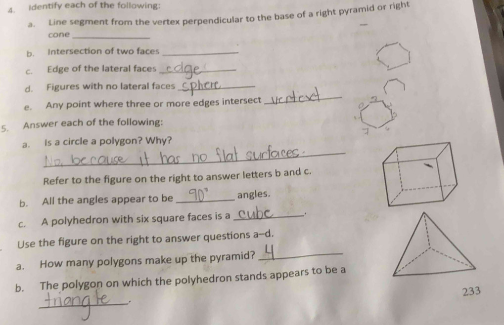 Identify each of the following: 
a. Line segment from the vertex perpendicular to the base of a right pyramid or right 
_ 
cone_ 
b. Intersection of two faces_ 
c. Edge of the lateral faces_ 
d. Figures with no lateral faces_ 
e. Any point where three or more edges intersect 
_ 
5. Answer each of the following: 
_ 
a. Is a circle a polygon? Why? 
Refer to the figure on the right to answer letters b and c. 
b. All the angles appear to be_ 
angles. 
c. A polyhedron with six square faces is a __. 
_ 
Use the figure on the right to answer questions a--d. 
a. How many polygons make up the pyramid? 
b. The polygon on which the polyhedron stands appears to be a 
233 
_.