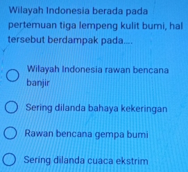 Wilayah Indonesia berada pada
pertemuan tiga lempeng kulit bumi, hal
tersebut berdampak pada....
Wilayah Indonesia rawan bencana
banjir
Sering dilanda bahaya kekeringan
Rawan bencana gempa bumi
Sering dilanda cuaca ekstrim