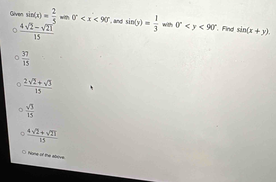 Given sin (x)= 2/5  with 0° , and sin (y)=frac 13^((circ) with 0^circ) . Find sin (x+y).
 (4sqrt(2)-sqrt(21))/15 
 37/15 
 (2sqrt(2)+sqrt(3))/15 
 sqrt(3)/15 
 (4sqrt(2)+sqrt(21))/15 
None of the above.