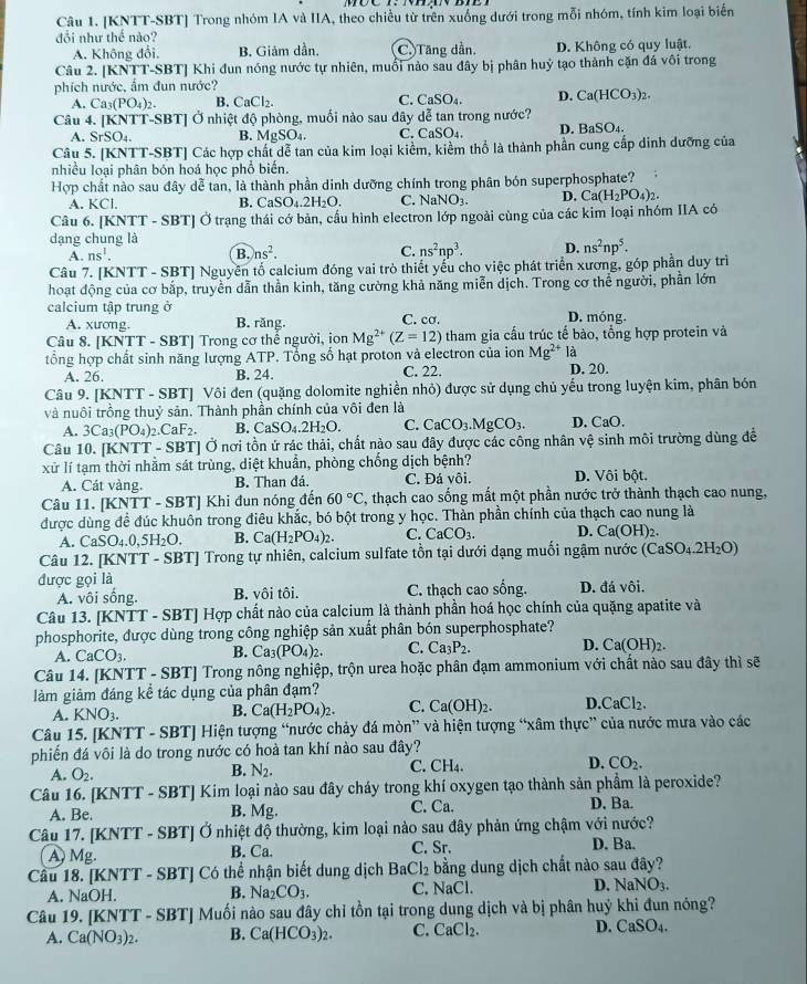 [KNTT-SBT] Trong nhóm IA và IIA, theo chiều từ trên xuống dưới trong mỗi nhóm, tính kim loại biến
đổi như thế nào?
A. Không đổi. B. Giảm dần. C. Tăng dần. D. Không có quy luật.
Câu 2. [KNTT-SBT] Khi đun nóng nước tự nhiên, muổi nào sau đây bị phân huỷ tạo thành cặn đá vôi trong
phích nước, ấm đun nước?
A. Ca_3(PO_4)_2. B. CaCl_2. C. CaSO_4. D. Ca(HCO_3)_2.
Câu 4. [KNTT-SBT] Ở nhiệt độ phòng, muối nào sau đây dễ tan trong nước?
A. SrSO_4. B. MgSO₄. C. CaSO₄. D. BaSO_4.
Câu 5. [KNTT-SBT] Các hợp chất dễ tan của kim loại kiểm, kiểm thổ là thành phần cung cấp dinh dưỡng của
nhiều loại phân bón hoá học phổ biến.
Hợp chất nào sau đây dễ tan, là thành phần dinh dưỡng chính trong phân bón superphosphate?
A. KCI. C. Na NO_3. D. Ca(H_2PO_4)_2.
B. CaSO_4.2H_2O.
Câu 6. [KNTT - SBT] Ở trạng thái cớ bản, cầu hình electron lớp ngoài cùng của các kim loại nhóm IIA có
dạng chung là
A. ns^1. B. ns^2. C. ns^2np^3. D. ns^2np^5.
Câu 7. [KNTT - SBT] Nguyên tố calcium đóng vai trò thiết yếu cho việc phát triển xương, góp phần duy trì
hoạt động của cơ bắp, truyền dẫn thần kinh, tăng cường khả năng miễn dịch. Trong cơ thể người, phần lớn
calcium tập trung ở C. cơ. D. móng.
A. xương. B. răng.
Câu 8. [KNTT - SBT] Trong cơ thế người, ion Mg^(2+)(Z=12) tham gia cấu trúc tế bào, tổng hợp protein và
tổng hợp chất sinh năng lượng ATP. Tổng số hạt proton và electron của ion Mg^(2+) là
A. 26. B. 24. C. 22. D. 20.
Câu 9. [KNTT - SBT] Vôi đen (quặng dolomite nghiền nhỏ) được sử dụng chủ yếu trong luyện kim, phân bón
và nuôi trồng thuỷ sản. Thành phần chính của vôi đen là D. CaO.
A. 3Ca_3(PO_4)_2.CaF_2. B. CaSO_4.2H_2O. C. CaCO_3.MgCO_3.
Câu 10. [KNTT - SBT] Ở nơi tồn ứ rác thải, chất nào sau đây được các công nhân vệ sinh môi trường dùng để
xử lí tạm thời nhằm sát trùng, diệt khuẩn, phòng chống dịch bệnh?
A. Cát vàng. B. Than đá. C. Đá vôi. D. Vôi bột.
Câu 11. [KNT] n * - SBT] Khi đun nóng đến 60°C, , thạch cao sống mất một phần nước trở thành thạch cao nung,
được dùng để đúc khuôn trong điêu khắc, bó bột trong y học. Thàn phần chính của thạch cao nung là
A. CaSO_4.0,5H_2O. B. Ca(H_2PO_4)_2. C. CaCO_3. D. Ca(OH)_2.
Câu 12. [KNTT - SBT] Trong tự nhiên, calcium sulfate tồn tại dưới dạng muối ngậm nước (CaSO_4.2H_2O)
được gọi là
A. vôi sống. B. vôi tôi. C. thạch cao sống. D. đá vôi.
Câu 13. [KNTT - SBT] Hợp chất nào của calcium là thành phần hoá học chính của quặng apatite và
phosphorite, được dùng trong công nghiệp sản xuất phân bón superphosphate?
A. CaCO_3. B. Ca_3(PO_4)_2. C. Ca_3P_2. D. Ca(OH)_2.
Câu 14. [KNTT - SBT] Trong nông nghiệp, trộn urea hoặc phân đạm ammonium với chất nào sau đây thì sẽ
làm giảm đáng kể tác dụng của phân đạm?
A. KNO_3. B. Ca(H_2PO_4)_2. C. Ca(OH)_2. D. CaCl_2
Câu 15. [KNTT - SBT] Hiện tượng “nước chảy đá mòn” và hiện tượng “xâm thực” của nước mưa vào các
phiến đá vôi là do trong nước có hoà tan khí nào sau đây?
A. O_2.
B. N_2. C. CH₄. D. CO_2.
Câu 16. [KNTT - SBT] Kim loại nào sau đây cháy trong khí oxygen tạo thành sản phẩm là peroxide?
A. Be. C. Ca. D. Ba.
B. Mg
Câu 17. [KNTT - SBT] Ở nhiệt độ thường, kim loại nào sau đây phản ứng chậm với nước? D. Ba.
A) Mg. B. Ca. C. Sr.
Câu 18. [KNTT - SBT] Có thể nhận biết dung dịch BaCl_2 bằng dung dịch chất nào sau đây?
A. NaOH. B. Na_2CO_3. C. NaCl. D. NaNO_3.
Câu 19. [KNTT - SBT] Muối nào sau đây chỉ tồn tại trong dung dịch và bị phân huỷ khi đun nóng?
A. Ca(NO_3)_2. B. Ca(HCO_3)_2. C. CaCl_2. D. CaSO_4.