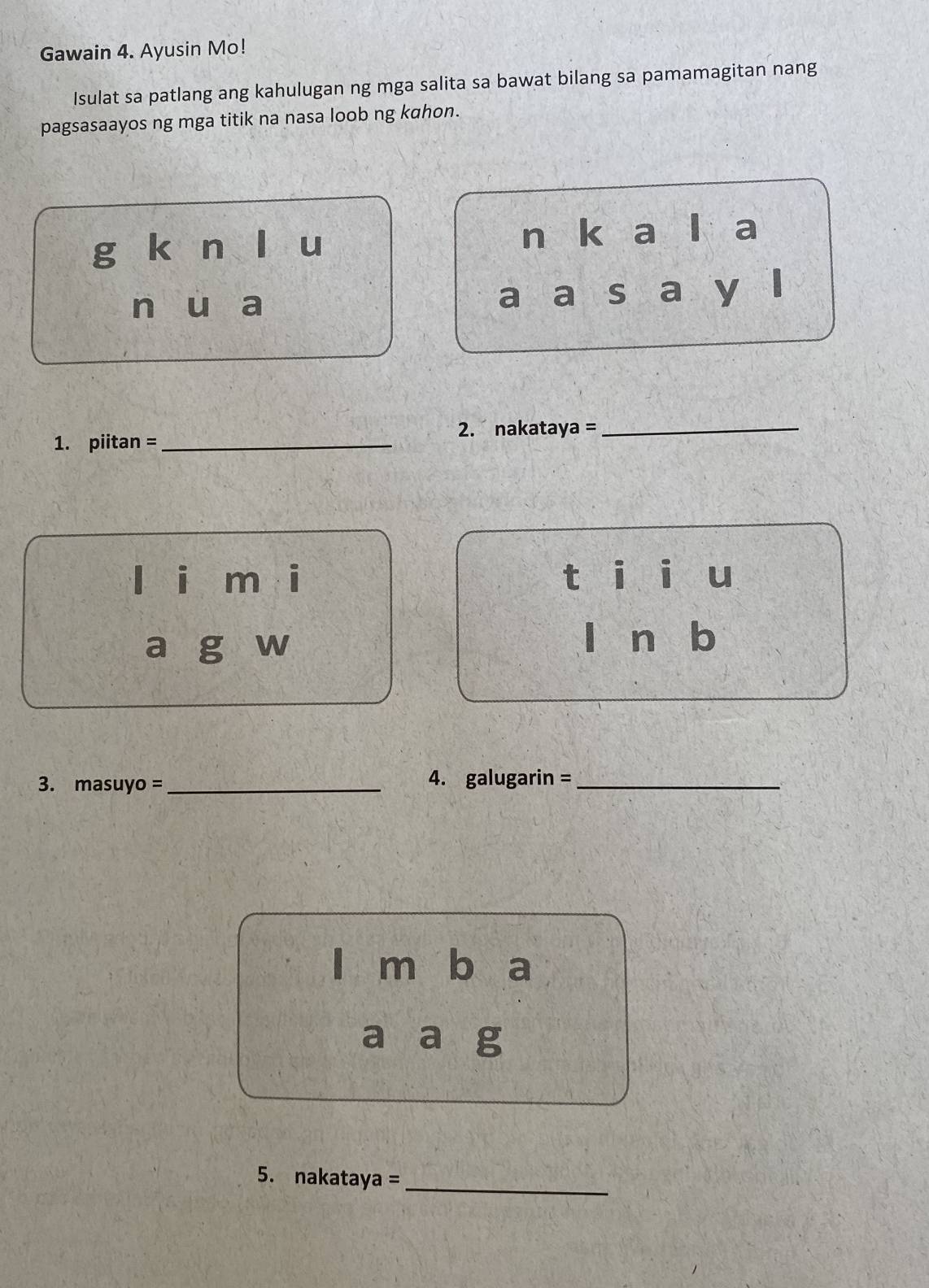 Gawain 4. Ayusin Mo!
Isulat sa patlang ang kahulugan ng mga salita sa bawat bilang sa pamamagitan nang
pagsasaayos ng mga titik na nasa loob ng kahon.
g kūn lòu n k a a
n u ₹a
a a S a y
2. nakataya =_
1. piitan =_
lèi méi tái i u
a g ₹w
| n b
3. masuyo =_ 4. galugarin =_
| m b a
a a g
5. nakataya =_