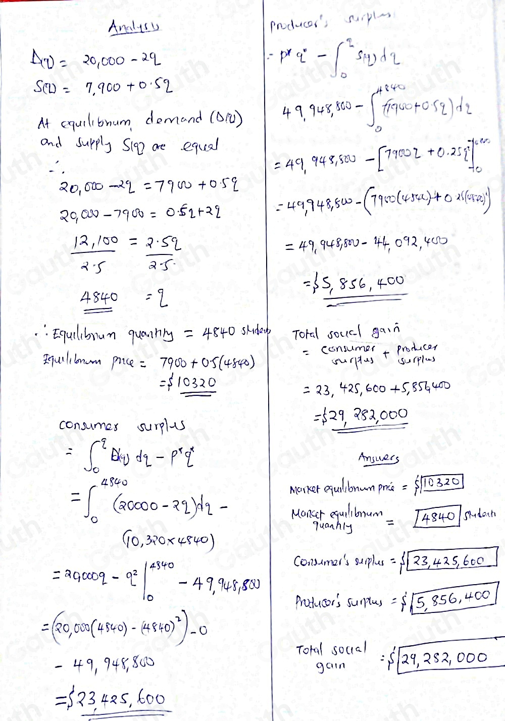 Analuss
producer's suipls
Delta v=20,000-2q
=p^8q^0-∈t _0^(2S(q)dq
S(z)=7.900+0.52
At equilibnum demand (O) 49.948,860-∈t _0^(4840)(1940+0.5q)dz
and supply Sig are equal
=49,948,500-[79002+0.25 beginarray)r 7690 -10endarray
2000-2q=7900+0.5q =49,948,500-(7900(454x)+0x(45+x)^2)
20,000-7900=0.5q+2q
 (12.100)/2.5 = (2.5q)/2.5 
=49,948,800-44,092,400
= 5,856,400
_ _ 4840=q
: Equilibrum quannng =4840 skder Toral soucl gain
- ( sim r/lambda
qulibnom P∩ varphi =7900+0.5(4840) surplus
=$ 10320
=23,425,600+5,854400
consumex s surplus
=langle 29,282,000
=∈t _0^(qE(q)dq-p^r)q^r
Answers
=∈t _0^((4940)(20000-2q)dq-
Marker equilbonum price: =5|boxed 10320)
Monseta nibon = [4340 40|sMd ont
(10,320* 4840)
=20000q-q^2beginvmatrix 4340 0&-49,948,800
Consumer's surplus = 23,425,600
Prodducer's surplus =$ sqrt(5,856,400)
=(20,000(4840)-(4840)^2)-0
Total soccal =5'sqrt(29,252,000)
-49,948,800
gain
=langle 23,425,600