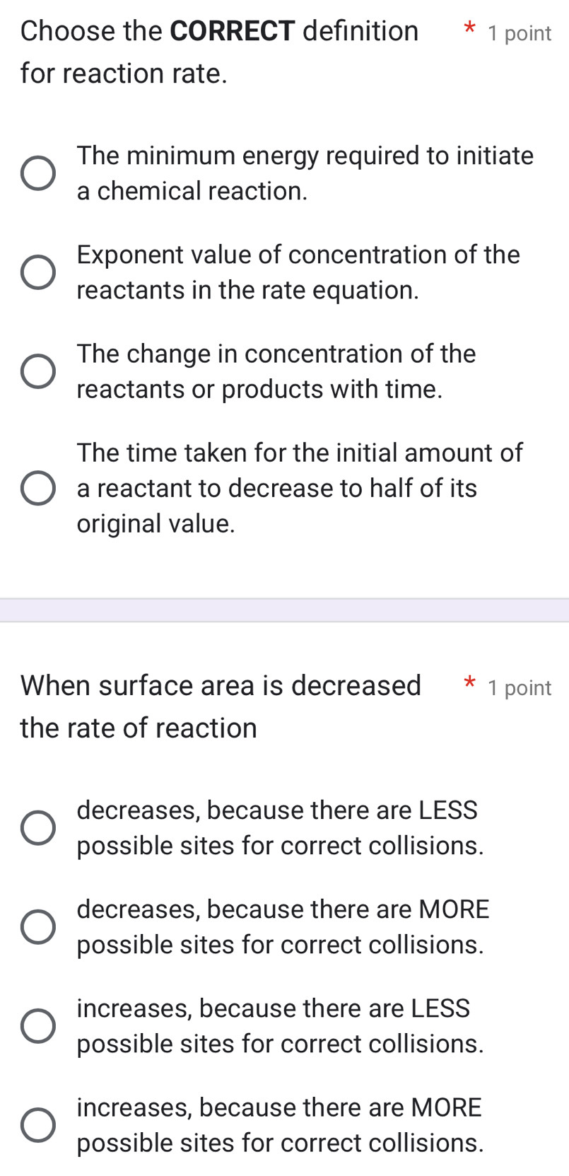 Choose the CORRECT definition * 1 point
for reaction rate.
The minimum energy required to initiate
a chemical reaction.
Exponent value of concentration of the
reactants in the rate equation.
The change in concentration of the
reactants or products with time.
The time taken for the initial amount of
a reactant to decrease to half of its
original value.
When surface area is decreased 1 point
the rate of reaction
decreases, because there are LESS
possible sites for correct collisions.
decreases, because there are MORE
possible sites for correct collisions.
increases, because there are LESS
possible sites for correct collisions.
increases, because there are MORE
possible sites for correct collisions.