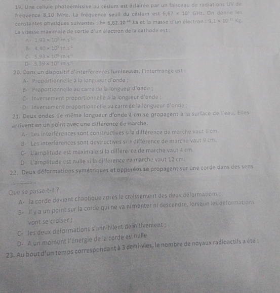 Une cellule photoémissive au césium est éclairée par un faisceau de radiations UV de
fréquence 8,10 MHz. La fréquence seuil du césium est 6.67* 10^5 GHz. On donne les
constantes physiques suivantes : h=6,62.10^(-34)J ,s et la masse d'un électron : 9.1* 10^(11)Kg.
La vitesse maximale de sortie d'un électron de la cathode est :
A- 1.93* 10^5m.s^(-1)
B- 4.40* 10^5m.s^(-2)
C 5.93* 10^5ms^(-2)
D- 3.39* 10^5m.s^(12)
20. Dans un dispositif d'interférences lumineuses, l'interfrange est :
A- Proportionnelle à la longueur d'onde ;
B- Proportionnelle au carré de la longueur d'onde ;
C- Inversement proportionnelle à la longueur d'onde ;
D- Inversement proportionnelle au carré de la longueur d'onde :
21. Deux ondes de même longueur d'onde 2 cm se propagent à la surface de l'eau. Elles
arrivent en un point avec une différence de marche.
A- Les interférences sont constructives si la différence de marche vaut 5 cm.
B- Les interférences sont destructives si la différence de marche vaut 9 cm.
C- L'amplitude est maximale si la différe ce de marche vaut 4 cm.
D- L'amplitude est nulle si la différence de marche vaut 12 cm.
22. Deux déformations symétriques et opposées se propagent sur une corde dans des sens
a     
Que se passe-t-il ?
A- la corde devient chaotique après le croissement des deux déformations ;
B- Il y a un point sur la corde qui ne va nimonter ni descendre, lorsque les déformations
vont se croiser ;
C-les deux déformations s'annihilent défnitivement ;
D. A un moment l'énergie de la corde est nulle
23. Au bout d'un temps correspondant à 3 demi-vies, le nombre de noyaux radioactifs a été :
