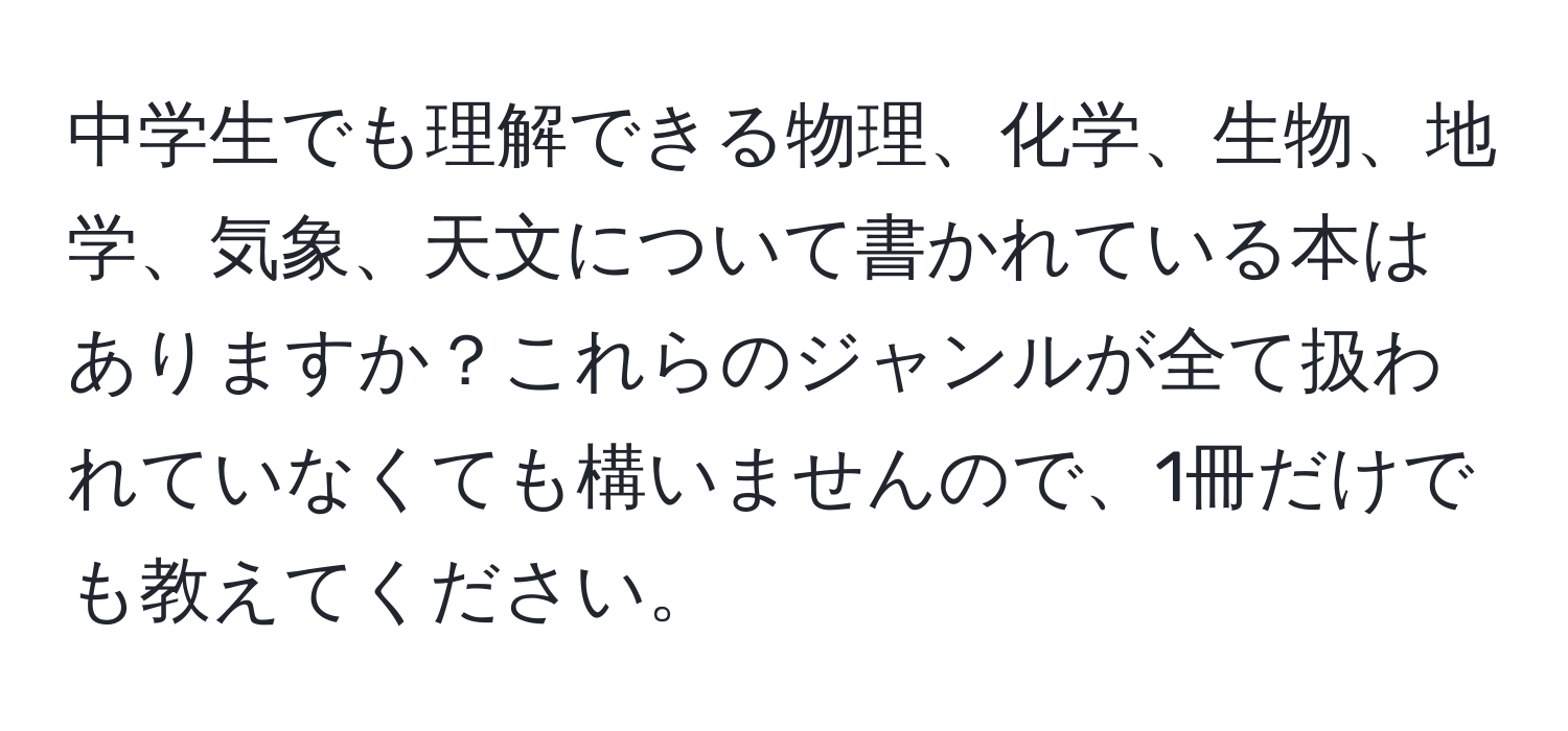 中学生でも理解できる物理、化学、生物、地学、気象、天文について書かれている本はありますか？これらのジャンルが全て扱われていなくても構いませんので、1冊だけでも教えてください。