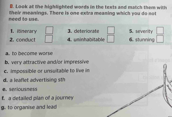 Look at the highlighted words in the texts and match them with 
their meanings. There is one extra meaning which you do not 
need to use. 
1. itinerary 3. deteriorate 5. severity 
2. conduct 4. uninhabitable 6. stunning 
a. to become worse 
b. very attractive and/or impressive 
c. impossible or unsuitable to live in 
d. a leaflet advertising sth 
e. seriousness 
f. a detailed plan of a journey 
g. to organise and lead