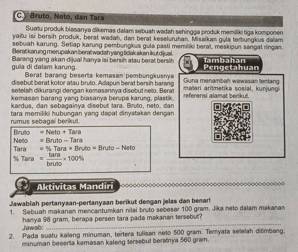 Bruto, Neto, dan Tara
Suatu produk biasanya dikemas dalam sebuah wadah sehingga produk memiliki tiga komponen
yaitu isi bersih produk, berat wadah, dan berat keseluruhan. Misalkan gula terbungkus dalam
sebuah karung. Setiap karung pembungkus gula pasti memiliki berat, meskipun sangat ringan.
Berat karung merupakan berat wadah yang tidak akan ikut dijual.
Barang yang akan dijual hanya isi bersih atau berat bersih Tambahan
gula di dalam karung. Pengetahuan
Berat barang beserta kemasan pembungkusnya
disebut berat kotor atau bruto. Adapun berat bersih barang Guna menambah wawasan tentang
setelah dikurangi dengan kemasannya disebut neto. Berat materi aritmetika sosial, kunjungi
kemasan barang yang biasanya berupa karung, plastik, referensi alamat berikut.
kardus, dan sebagainya disebut tara. Bruto, neto, dan
tara memiliki hubungan yang dapat dinyatakan dengan
rumus sebagai berikut.
Bruto =Neto+Tara
Neto =Bruto-Tara
Tara =% Tara* Bruto=Bruto- - Neto
% Tara 70larolar = tara/bruto * 100%
Aktivitas Mandiri
Jawablah pertanyaan-pertanyaan berikut dengan jelas dan benar!
1. Sebuah makanan mencantumkan nilai bruto sebesar 100 gram. Jika neto dalam makanan
hanya 98 gram, berapa persen tara pada makanan tersebut?
Jawab:
_
2. Pada suatu kaleng minuman, tertera tulisan neto 500 gram. Ternyata setelah ditimbang,
minuman beserta kemasan kaleng tersebut beratnya 560 gram.