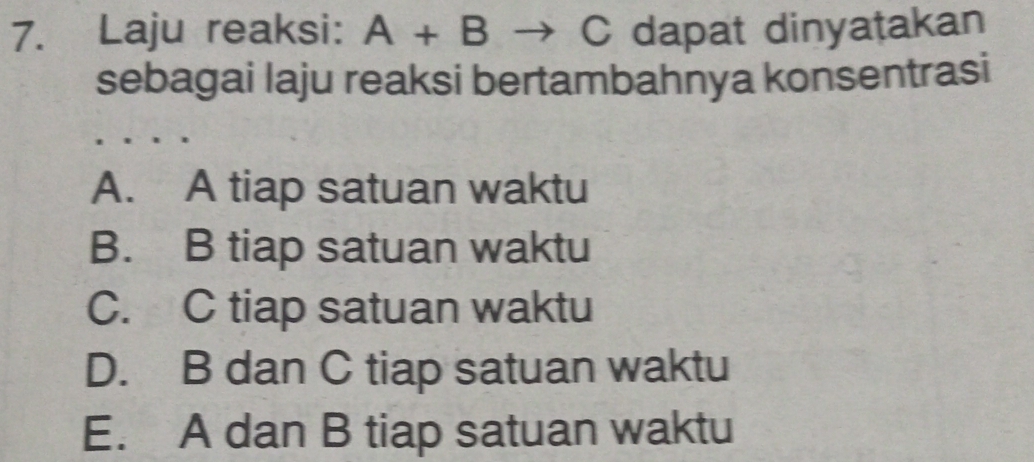 Laju reaksi: A+B C dapat dinyatakan
sebagai laju reaksi bertambahnya konsentrasi
A. A tiap satuan waktu
B. B tiap satuan waktu
C. C tiap satuan waktu
D. B dan C tiap satuan waktu
E. A dan B tiap satuan waktu