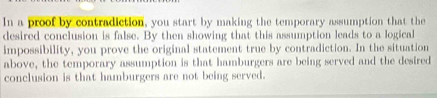 In a proof by contradiction, you start by making the temporary assumption that the 
desired conclusion is false. By then showing that this assumption leads to a logical 
impossibility, you prove the original statement true by contradiction. In the situation 
above, the temporary assumption is that hamburgers are being served and the desired 
conclusion is that hamburgers are not being served.