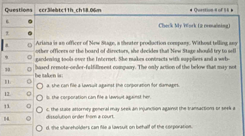 Questions ccr3lebtc11h_ch18.06m Question 8 of 14
6.
Check My Work (2 remaining)
7.
8. Aríana is an officer of New Stage, a theater production company. Without telling any
other officers or the board of directors, she decides that New Stage should try to sell
9. gardening tools over the Internet. She makes contracts with suppliers and a web-
10. based remote-order-fulfillment company. The only action of the below that may not
be taken is:
11.
a, she can file a lawsuit against the corporation for damages.
12.
b. the corporation can file a lawsuit against her.
13. 。 c. the state attorney general may seek an injunction against the transactions or seek a
14. dissolution order from a court.
d, the shareholders can file a lawsuit on behalf of the corporation,
