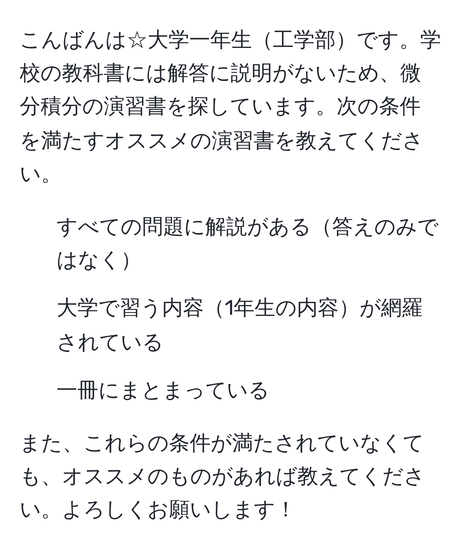 こんばんは☆大学一年生工学部です。学校の教科書には解答に説明がないため、微分積分の演習書を探しています。次の条件を満たすオススメの演習書を教えてください。  
1. すべての問題に解説がある答えのみではなく  
2. 大学で習う内容1年生の内容が網羅されている  
3. 一冊にまとまっている  

また、これらの条件が満たされていなくても、オススメのものがあれば教えてください。よろしくお願いします！