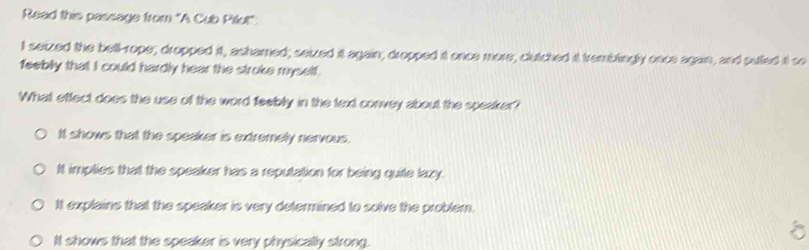 Read this passage from 'A Cub Pilut":
I seized the bell-rope; dropped it, ashamed; seized it again; dropped it once more, clutched it tremblingly once again, and pulled it so
feeblly that I could hardly hear the stroke myself.
What effect does the use of the word feebly in the text convey about the speaker?
It shows that the speaker is extremely nervous.
It implies that the speaker has a reputation for being quite lazy.
It explains that the speaker is very determined to solve the problem.
It shows that the speaker is very physically strong.