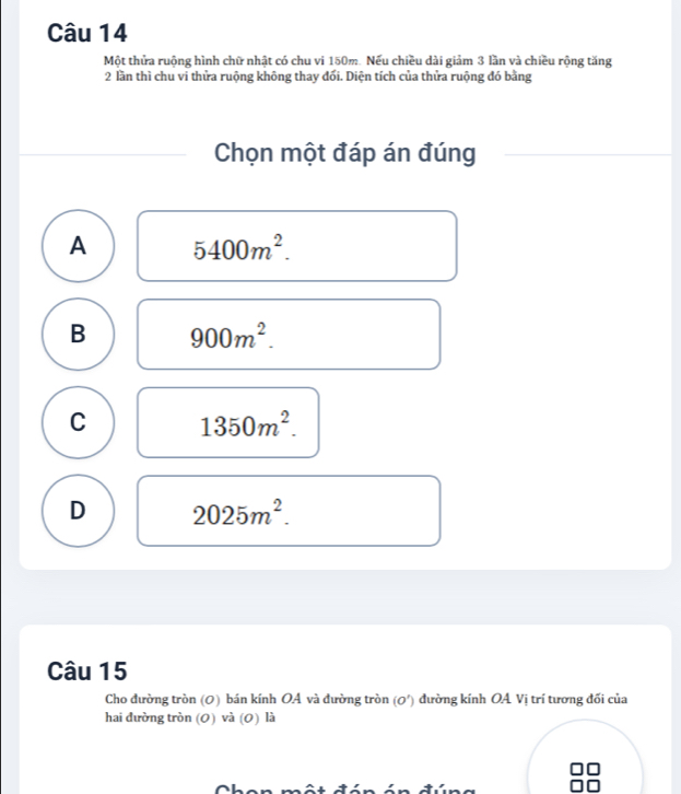 Một thửa ruộng hình chữ nhật có chu vi 150m. Nếu chiều dài giảm 3 lần và chiều rộng tăng
2 lần thì chu vi thửa ruộng không thay đối. Diện tích của thửa ruộng đó bằng
Chọn một đáp án đúng
A 5400m^2.
B 900m^2.
C 1350m^2.
D 2025m^2. 
Câu 15
Cho đường tròn (0) bán kính OA và đường tròn (O') đường kính OA Vị trí tương đối của
hai đường tròn (0) và (0) là