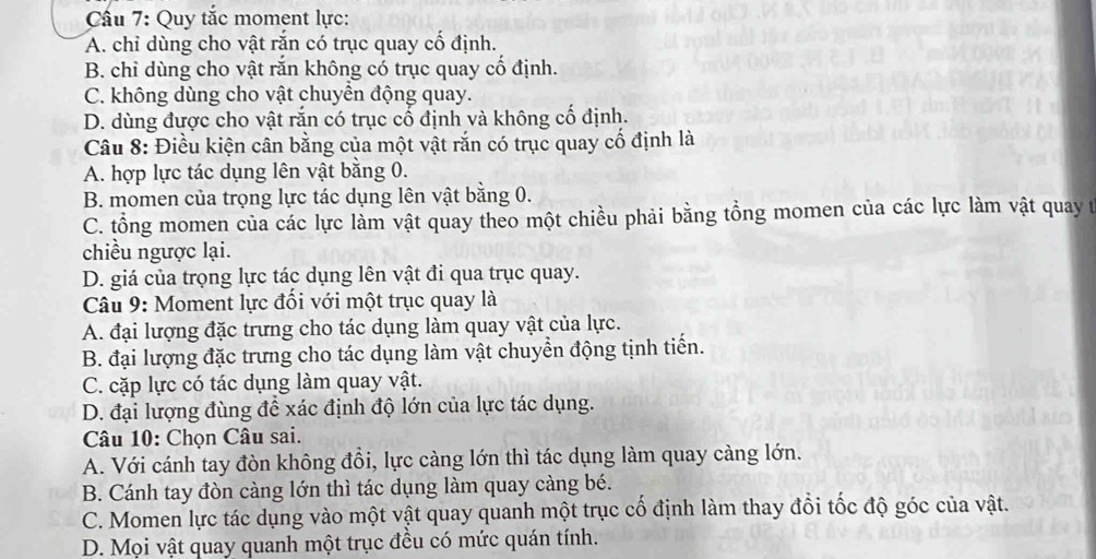 Cầu 7: Quy tắc moment lực:
A. chỉ dùng cho vật rắn có trục quay cổ định.
B. chỉ dùng cho vật rắn không có trục quay cố định.
C. không dùng cho vật chuyển động quay.
D. dùng được cho vật rắn có trục cổ định và không cố định.
Câu 8: Điều kiện cân bằng của một vật rắn có trục quay cố định là
A. hợp lực tác dụng lên vật bằng 0.
B. momen của trọng lực tác dụng lên vật bằng 0.
C. tổng momen của các lực làm vật quay theo một chiều phải bằng tổng momen của các lực làm vật quay t
chiều ngược lại.
D. giá của trọng lực tác dụng lên vật đi qua trục quay.
Câu 9: Moment lực đối với một trục quay là
A. đại lượng đặc trưng cho tác dụng làm quay vật của lực.
B. đại lượng đặc trưng cho tác dụng làm vật chuyển động tịnh tiến.
C. cặp lực có tác dụng làm quay vật.
D. đại lượng đùng để xác định độ lớn của lực tác dụng.
Câu 10: Chọn Câu sai.
A. Với cánh tay đòn không đồi, lực càng lớn thì tác dụng làm quay càng lớn.
B. Cánh tay đòn càng lớn thì tác dụng làm quay càng bé.
C. Momen lực tác dụng vào một vật quay quanh một trục cố định làm thay đổi tốc độ góc của vật.
D. Mọi vật quay quanh một trục đều có mức quán tính.