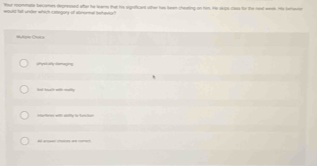 "Your roommate becomes depressed after he leams that his signifficant other has been cheating on him. He skips class for the next week. His beltavion
would fall under which category of abnormall bethavior?
Muticle Croica
gtysically damaging
lost touch with reality
interienes with ablity to function
All arower choices are coract.