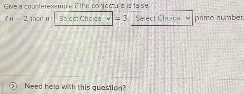 Give a counterexample if the conjecture is false. 
If n=2 , then n+ Select Choice =3 , Select Choice prime number. 
Need help with this question?