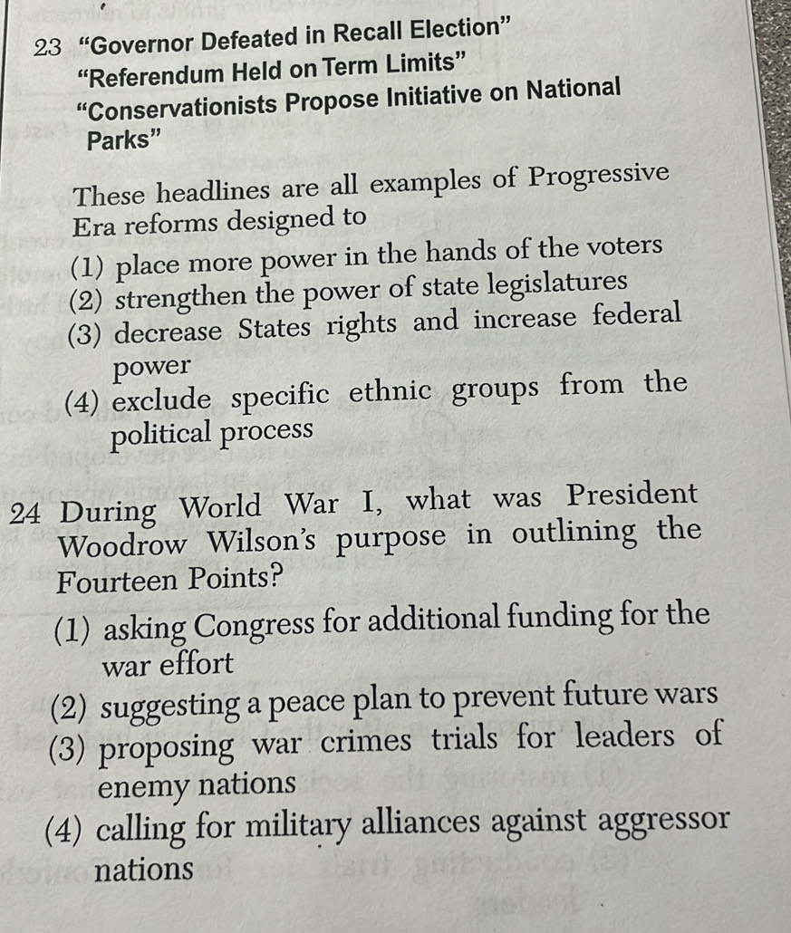 23 “Governor Defeated in Recall Election”
“Referendum Held on Term Limits”
“Conservationists Propose Initiative on National
Parks”
These headlines are all examples of Progressive
Era reforms designed to
(1) place more power in the hands of the voters
(2) strengthen the power of state legislatures
(3) decrease States rights and increase federal
power
(4) exclude specific ethnic groups from the
political process
24 During World War I, what was President
Woodrow Wilson's purpose in outlining the
Fourteen Points?
(1) asking Congress for additional funding for the
war effort
(2) suggesting a peace plan to prevent future wars
(3) proposing war crimes trials for leaders of
enemy nations
(4) calling for military alliances against aggressor
nations