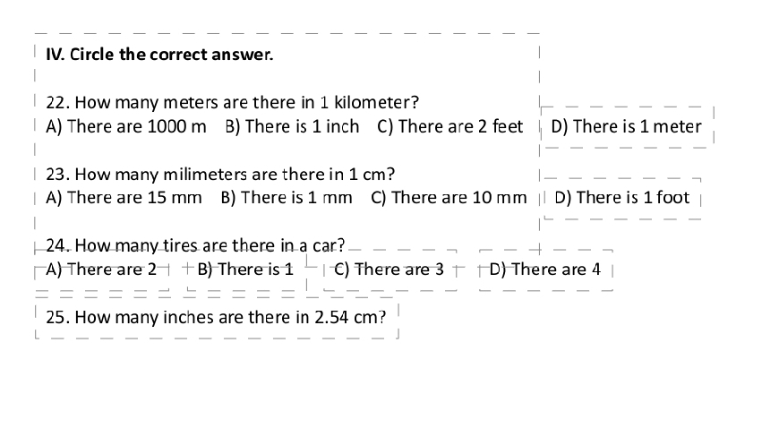 Circle the correct answer.
22. How many meters are there in 1 kilometer?
A) There are 1000 m B) There is 1 inch C) There are 2 feet D) There is 1 meter
23. How many milimeters are there in 1 cm?
A) There are 15 mm B) There is 1 mm C) There are 10 mm D) There is 1 foot
24. How many tires are there in a car?
A) There are 2^-|+B There is 1-(-) ) There are 3 D) There are 4
25. How many inches are there in 2.54 cm?