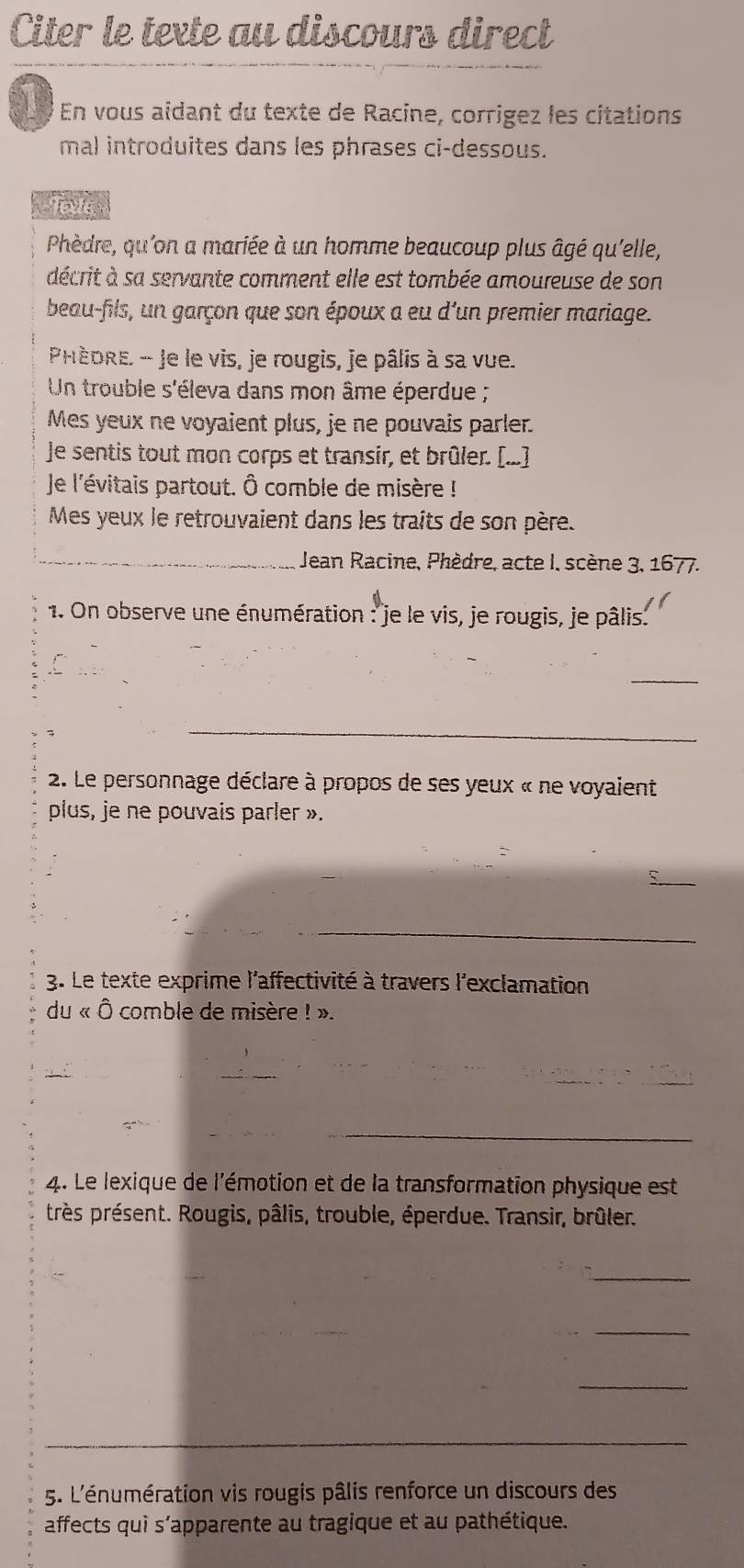 Citer le texte au discours direct 
En vous aidant du texte de Racine, corrigez les citations 
mal introduites dans les phrases ci-dessous. 
Toxte 
Phèdre, qu'on a mariée à un homme beaucoup plus âgé qu'elle, 
décrit à sa servante comment elle est tombée amoureuse de son 
beau-fils, un garçon que son époux a eu d'un premier mariage. 
PHÈDRE - Je le vis, je rougis, je pâlis à sa vue. 
Un trouble s'éleva dans mon âme éperdue ; 
Mes yeux ne voyaient plus, je ne pouvais parler. 
Je sentis tout mon corps et transir, et brûler. [...] 
Je l'évitais partout. Ô comble de misère ! 
Mes yeux le retrouvaient dans les traits de son père. 
_ Jean Racine, Phèdre, acte I, scène 3, 1677. 
1. On observe une énumération : je le vis, je rougis, je pâlis. 
_ 
_ 
2. Le personnage déclare à propos de ses yeux « ne voyaient 
plus, je ne pouvais parler ». 
_ 
_ 
3. Le texte exprime l'affectivité à travers l'exclamation 
du « Ô comble de misère ! ». 
_ 
_ 
4. Le lexique de l'émotion et de la transformation physique est 
très présent. Rougis, pâlis, trouble, éperdue. Transir, brûler. 
_ 
_ 
_ 
_ 
_ 
5. L'énumération vis rougis pâlis renforce un discours des 
affects qui s’apparente au tragique et au pathétique.