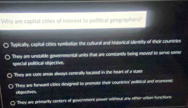 Why are capital cities of interest to political geographers?
Typically, capital cities symbolize the cultural and historical identity of their countries
They are unstable governmental units that are constantly being moved to serve some
special political objective.
They are core areas always centrally located in the heart of a state
They are forward cities designed to promote their countries' political and economic
objectives.
They are primarily centers of government power without any other urban functions