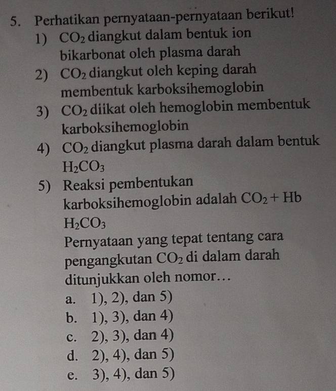 Perhatikan pernyataan-pernyataan berikut!
1) CO_2 diangkut dalam bentuk ion
bikarbonat oleh plasma darah
2) CO_2 diangkut oleh keping darah
membentuk karboksihemoglobin
3) CO_2 diikat oleh hemoglobin membentuk
karboksihemoglobin
4) CO_2 diangkut plasma darah dalam bentuk
H_2CO_3
5) Reaksi pembentukan
karboksihemoglobin adalah CO_2+Hb
H_2CO_3
Pernyataan yang tepat tentang cara
pengangkutan CO_2 di dalam darah
ditunjukkan oleh nomor…
a. 3x^2 1),2) , dan 5)
b. 1),3) , dan 4)
? . 2),3) , dan 4)
d. 2),4) , dan 5)
e. 3),4) , dan 5)