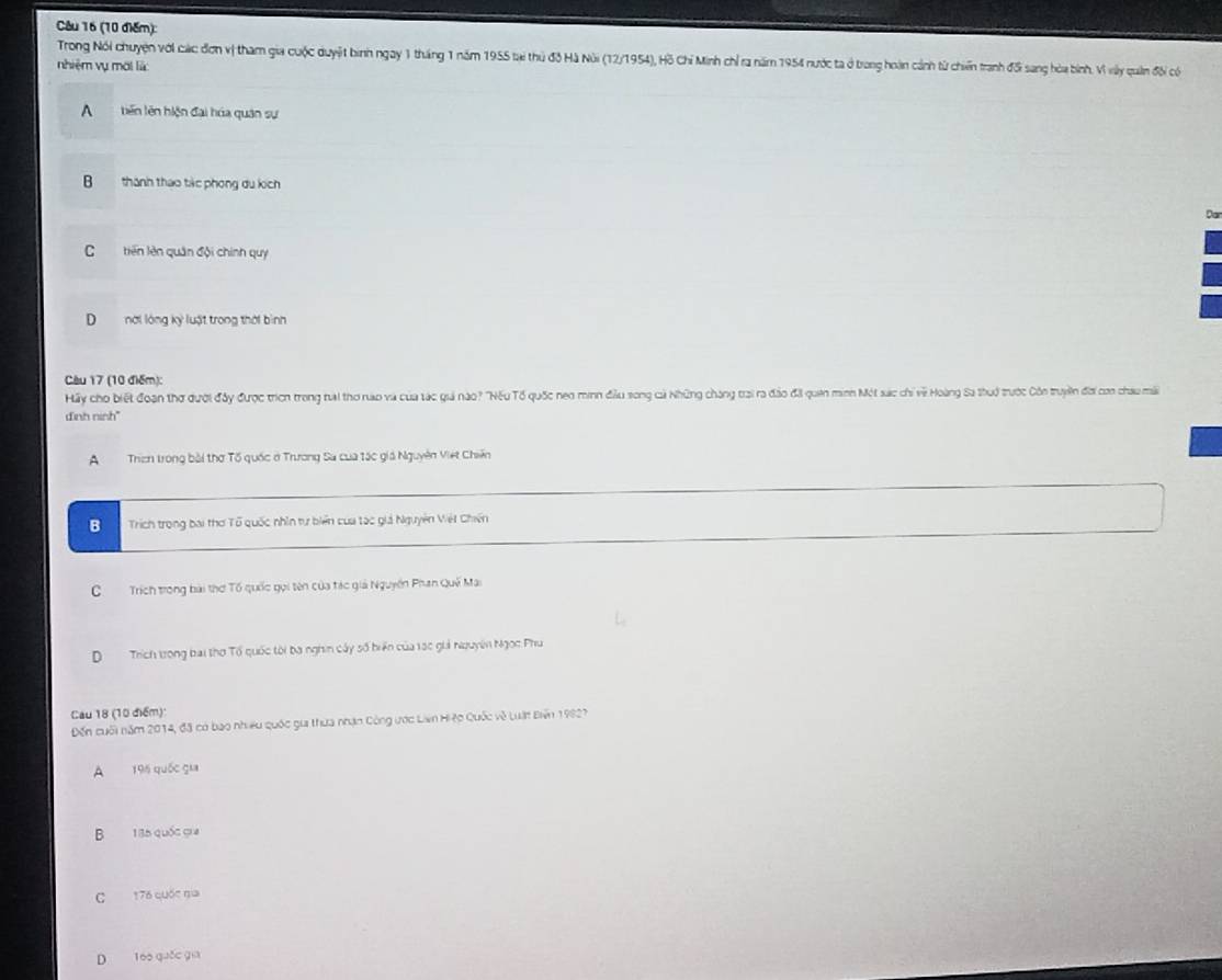 Trong Nói chuyện với các đơn vị tham gia cuộc duyệt bình ngay 1 tháng 1 năm 1955 tại thủ độ Hà Núi (12/1954), Hồ Chỉ Minh chỉ ra năm 1954 nước ta ở trong hoàn cảnh từ chiến tranh đối sang hòa bình. Vì vày quân đội có
nhiệm vụ mới là
A biến lên hiện đại húa quân sự
B thành thao tác phong du kích
Dar
C tiên lên quân đội chính quy
D nơi lóng kỳ luật trong thời bình
Cu 17 (10 điểm):
Hấy cho biết đoạn thơ dười đây được trìch trong trai thơ rao và của tác giả nào? "'Nếu Tổ quốc neo minh đầu song cả Những cháng trai ra đảo đãi quên minh Một sác chi về Hoàng Sa thuở trước Côn truyền đời con chau mi
dinh ninh"
A Trch trong bài thơ Tố quốc ở Trương Sa cua tác giá Nguyên Việt Chiến
B Trích trong bai thơ Tổ quốc nhìn tự biển của tác giả Nguyên Vét Chiến
CTrích trong bài thơ Tổ quốc gọi tên của tác giả Nguyên Phan Quế Mai
D Trích trong bai thơ Tổ quốc tời ba nghin cây số biển của 1ạc giả nguyên Ngọc Phu
Cau 18 (10 điểm):
Đến cuối năm 2014, đã có bao nhiều quốc gii thưa nhận Công ước Lian Hiệo Quốc về Luật Biển 19927
A 196 quốc gia
B 135 quốc gia
C 176 quốc ga
D 1áo quốc gia