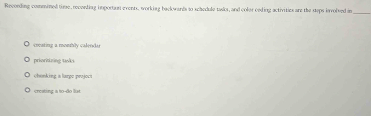 Recording committed time, recording important events, working backwards to schedule tasks, and color coding activities are the steps involved in_
creating a monthly calendar
prioritizing tasks
chunking a large project
creating a to-do list