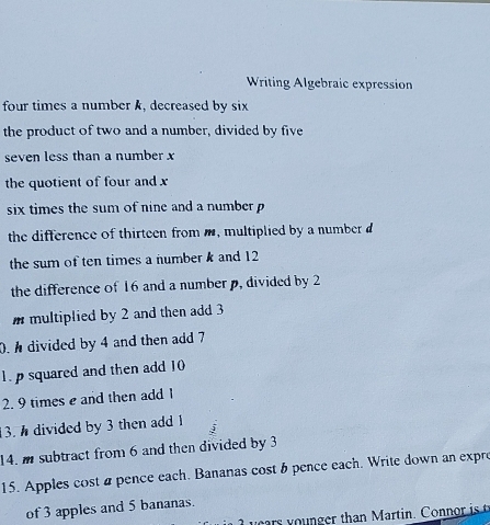 Writing Algebraic expression 
four times a number k, decreased by six 
the product of two and a number, divided by five 
seven less than a number x
the quotient of four and x
six times the sum of nine and a number p
the difference of thirteen fromm, multiplied by a number d
the sum of ten times a number k and 12
the difference of 16 and a number p, divided by 2
m multiplied by 2 and then add 3
0. divided by 4 and then add 7
1. p squared and then add 10
2. 9 times e and then add I 
13. divided by 3 then add 1
14. m subtract from 6 and then divided by 3
15. Apples cost apence each. Bananas cost b pence each. Write down an expre 
of 3 apples and 5 bananas.