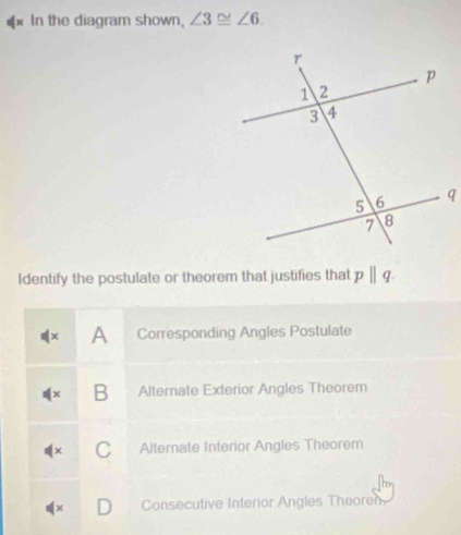 In the diagram shown, ∠ 3≌ ∠ 6. 
Identify the postulate or theorem that justifies that pparallel q
× A Corresponding Angles Postulate
B Alternate Exterior Angles Theorem
Alternate Interior Angles Theorem
Consecutive Interior Angles Theoren